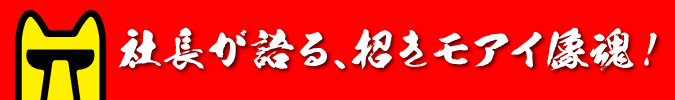 社長が語る、招きモアイ像魂!